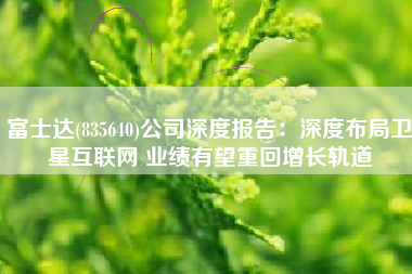 富士达(835640)公司深度报告：深度布局卫星互联网 业绩有望重回增长轨道