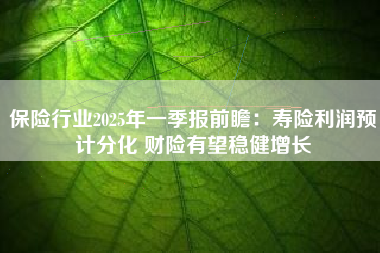 保险行业2025年一季报前瞻：寿险利润预计分化 财险有望稳健增长