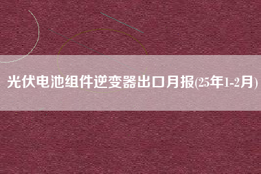 光伏电池组件逆变器出口月报(25年1-2月) 光伏电池组件逆变器出口月报(25年1-2月)
