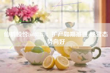 仙鹤股份(603733)：扩产如期推进 经营态势向好