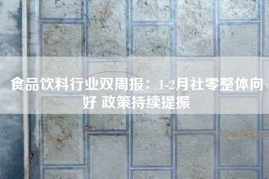 食品饮料行业双周报：1-2月社零整体向好 政策持续提振