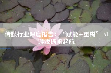 传媒行业深度报告：“赋能+重构” AI游戏扬帆起航