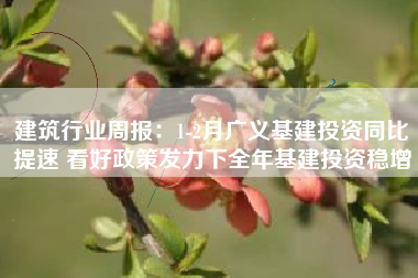 建筑行业周报：1-2月广义基建投资同比提速 看好政策发力下全年基建投资稳增