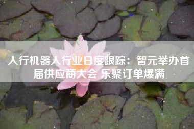 人行机器人行业日度跟踪：智元举办首届供应商大会 乐聚订单爆满