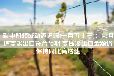 碳中和领域动态追踪(一百五十三)：1-2月逆变器出口符合预期 变压器出口金额仍保持同比高增速