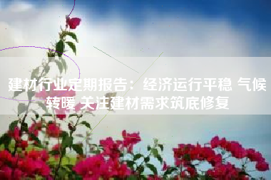 建材行业定期报告：经济运行平稳 气候转暖 关注建材需求筑底修复