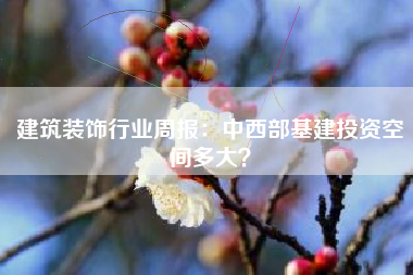 建筑装饰行业周报：中西部基建投资空间多大？