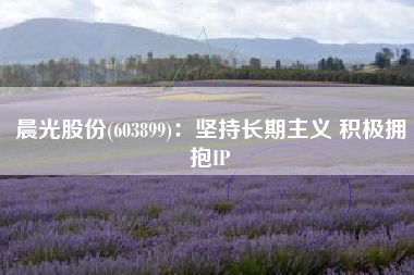 晨光股份(603899)：坚持长期主义 积极拥抱IP