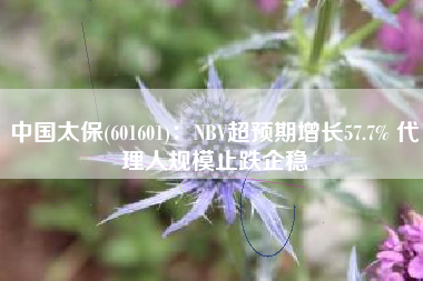 中国太保(601601)：NBV超预期增长57.7% 代理人规模止跌企稳