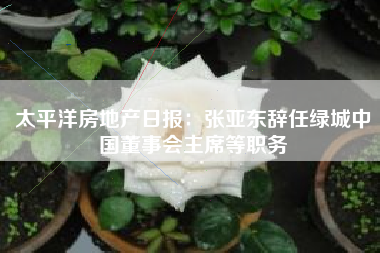 太平洋房地产日报：张亚东辞任绿城中国董事会主席等职务