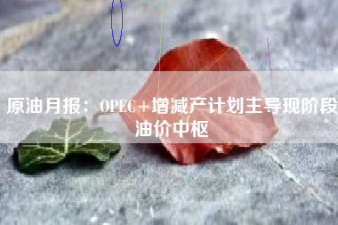 原油月报：OPEC+增减产计划主导现阶段油价中枢