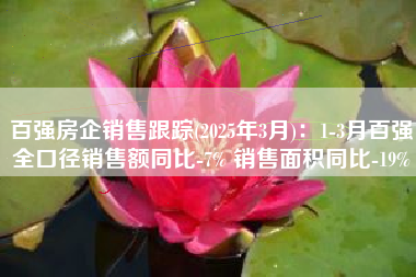 百强房企销售跟踪(2025年3月)：1-3月百强全口径销售额同比-7% 销售面积同比-19%