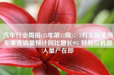 汽车行业周报(25年第12周)：3月全国乘用车零售销量预计同比增长9% 特斯拉机器人量产在即