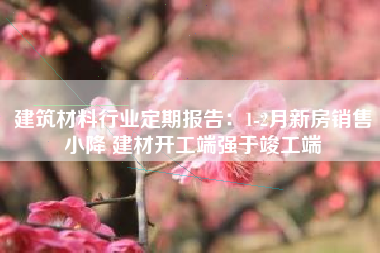 建筑材料行业定期报告：1-2月新房销售小降 建材开工端强于竣工端