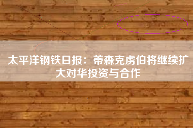 太平洋钢铁日报：蒂森克虏伯将继续扩大对华投资与合作