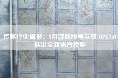 传媒行业周报：3月游戏版号发放 OPENAI推出全新语音模型