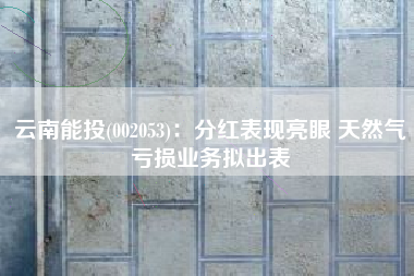 云南能投(002053)：分红表现亮眼 天然气亏损业务拟出表