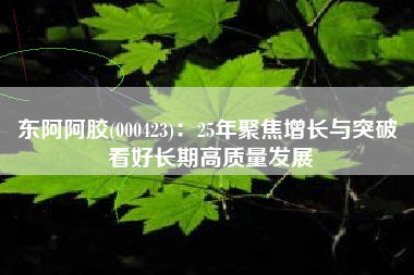 东阿阿胶(000423)：25年聚焦增长与突破 看好长期高质量发展