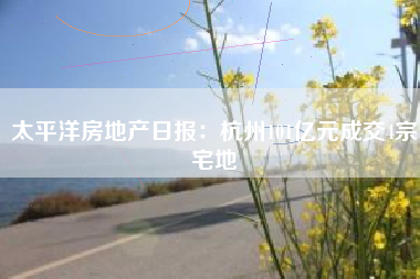 太平洋房地产日报：杭州101亿元成交4宗宅地