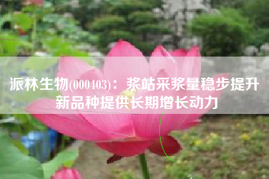 派林生物(000403)：浆站采浆量稳步提升 新品种提供长期增长动力