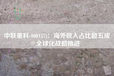 中联重科(000157)：海外收入占比超五成 全球化战略推进