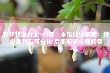 农林牧渔行业2025年一季报业绩前瞻：猪企盈利有所分化 后周期需求弱修复