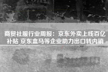 商贸社服行业周报：京东外卖上线百亿补贴 京东盒马等企业助力出口转内销