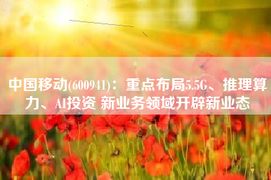 中国移动(600941)：重点布局5.5G、推理算力、AI投资 新业务领域开辟新业态