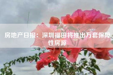 房地产日报：深圳福田将推出万套保障性房源