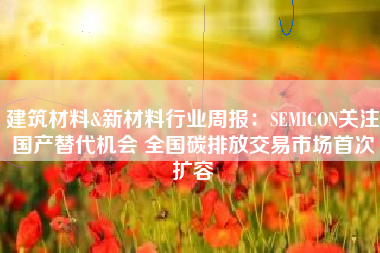 建筑材料&新材料行业周报：SEMICON关注国产替代机会 全国碳排放交易市场首次扩容
