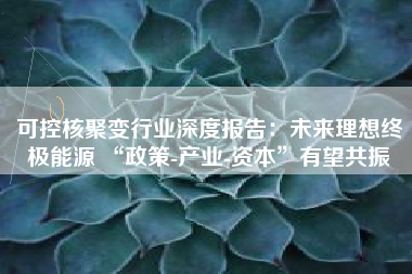 可控核聚变行业深度报告：未来理想终极能源 “政策-产业-资本”有望共振