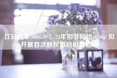 江铃汽车(000550)：24年扣非同比+36% 拟开展首次股权激励彰显信心