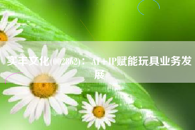 实丰文化(002862)：AI+IP赋能玩具业务发展