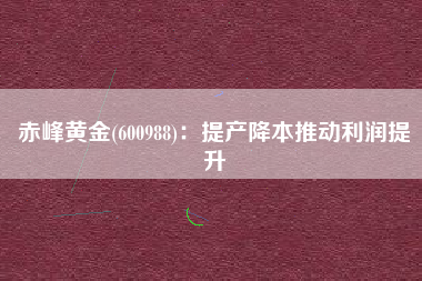 赤峰黄金(600988)：提产降本推动利润提升