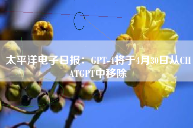 太平洋电子日报：GPT-4将于4月30日从CHATGPT中移除