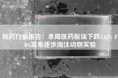 医药行业报告：本周医药板块下跌5.61% FDA宣布逐步淘汰动物实验