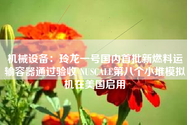机械设备：玲龙一号国内首批新燃料运输容器通过验收 NUSCALE第八个小堆模拟机在美国启用