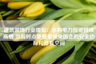 建筑装饰行业周报：水利电力投资持续高增 当前时点更要重视央国企的安全边际和修复空间