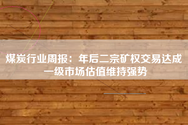 煤炭行业周报：年后二宗矿权交易达成 一级市场估值维持强势