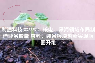 利通科技(832225)：核电、深海领域布局制造业务增量 材料、装备板块创新实现版图升维