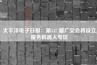 太平洋电子日报：第137 届广交会将设立服务机器人专区