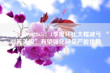 钧达股份(002865)：1季度环比大幅减亏 “对等关税”有望强化阿曼产能优势