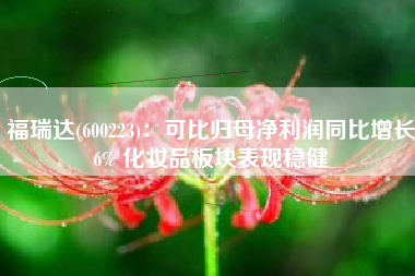 福瑞达(600223)：可比归母净利润同比增长6% 化妆品板块表现稳健