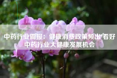 中药行业周报：健康消费政策频出 看好中药行业大健康发展机会