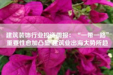 建筑装饰行业投资周报：“一带一路”重要性愈加凸显 建筑业出海大势所趋