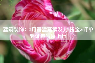 建筑装饰：3月基建延续发力 资金&订单验证景气度上行