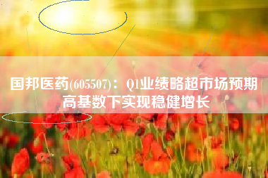 国邦医药(605507)：Q1业绩略超市场预期 高基数下实现稳健增长