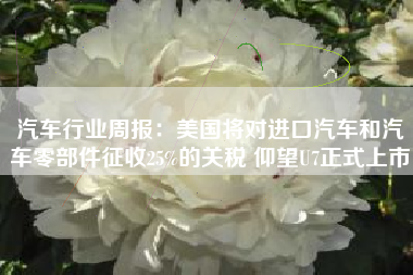汽车行业周报：美国将对进口汽车和汽车零部件征收25%的关税 仰望U7正式上市