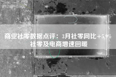 商业社零数据点评：3月社零同比+5.9% 社零及电商增速回暖