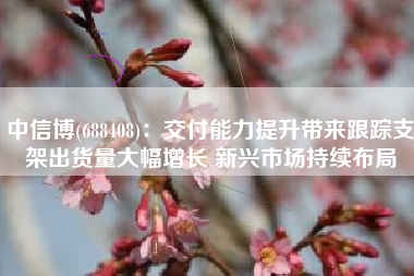 中信博(688408)：交付能力提升带来跟踪支架出货量大幅增长 新兴市场持续布局
